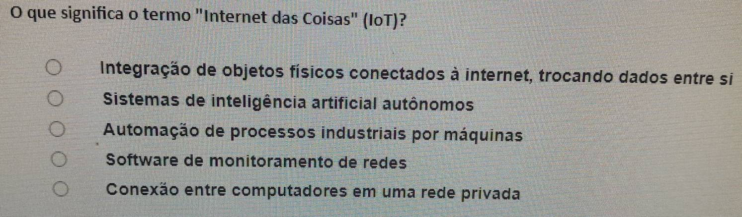 que significa o termo "Internet das Coisas" (IoT)?
Integração de objetos físicos conectados à internet, trocando dados entre si
Sistemas de inteligência artificial autônomos
Automação de processos industriais por máquinas
Software de monitoramento de redes
Conexão entre computadores em uma rede privada