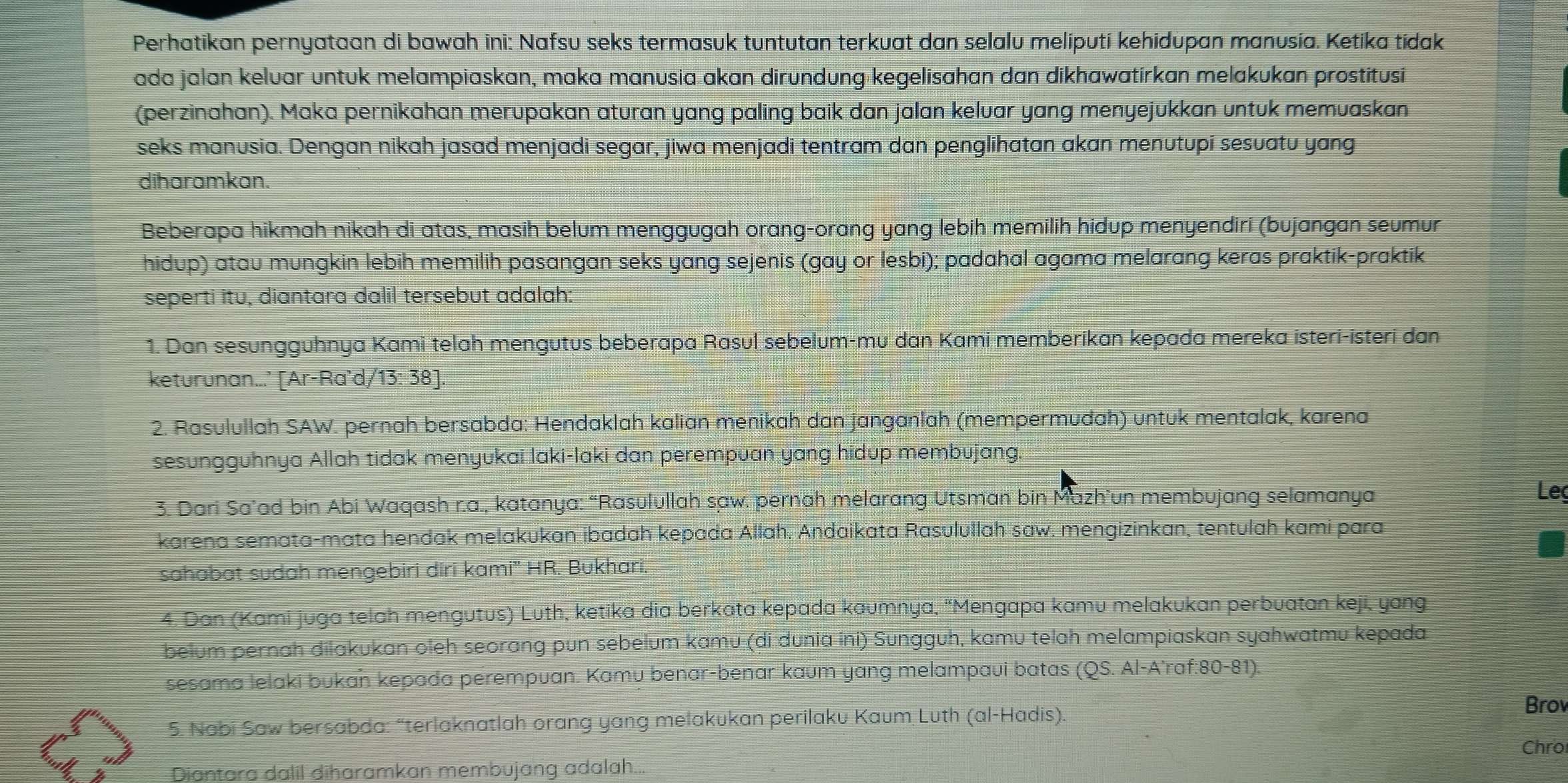 Perhatikan pernyataan di bawah ini: Nafsu seks termasuk tuntutan terkuat dan selalu meliputi kehidupan manusia. Ketika tídak
ada jalan keluar untuk melampiaskan, maka manusia akan dirundung kegelisahan dan dikhawatírkan melakukan prostitusi
(perzinahan). Maka pernikahan merupakan aturan yang paling baik dan jalan keluar yang menyejukkan untuk memuaskan
seks manusia. Dengan nikah jasad menjadi segar, jiwa menjadi tentram dan penglihatan akan menutupi sesuatu yang
diharamkan.
Beberapa hikmah nikah di atas, masih belum menggugah orang-orang yang lebih memilih hidup menyendiri (bujangan seumur
hidup) atau mungkin lebih memilih pasangan seks yang sejenis (gay or lesbi); padahal agama melarang keras praktik-praktik
seperti itu, diantara dalil tersebut adalah:
1. Dan sesungguhnya Kami telah mengutus beberapa Rasul sebelum-mu dan Kami memberikan kepada mereka isteri-isteri dan
keturunan...’ [Ar-Ra'd/13: 38].
2. Rasulullah SAW. pernah bersabda: Hendaklah kalian menikah dan janganlah (mempermudah) untuk mentalak, karena
sesungguhnya Allah tidak menyukai laki-laki dan perempuan yang hidup membujang.
3. Dari Sa’ad bin Abi Waqash r.a., katanya: “Rasulullah saw. pernah melarang Utsman bin Mazh’un membujang selamanya
Leç
karena semata-mata hendak melakukan ibadah kepada Allah. Andaikata Rasulullah saw. mengizinkan, tentulah kami para
sahabat sudah mengebiri diri kami' HR. Bukhari.
4. Dan (Kami juga telah mengutus) Luth, ketika dia berkata kepada kaumnya, “Mengapa kamu melakukan perbuatan keji, yang
belum pernah dilakukan oleh seorang pun sebelum kamu (di dunia ini) Sungguh, kamu telah melampiaskan syahwatmu kepada
sesama lelaki bukaň kepada perempuan. Kamu benar-benar kaum yang melampaui batas (QS. Al-A’raf:80-81).
5. Nabi Saw bersabda: “terlaknatlah orang yang melakukan perilaku Kaum Luth (al-Hadis).
Brov
Chro
Diantara dalil diharamkan membujang adalah...