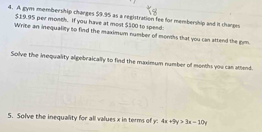 A gym membership charges $9.95 as a registration fee for membership and it charges
$19.95 per month. If you have at most $100 to spend: 
Write an inequality to find the maximum number of months that you can attend the gym. 
Solve the inequality algebraically to find the maximum number of months you can attend. 
5. Solve the inequality for all values x in terms of y : 4x+9y>3x-10y