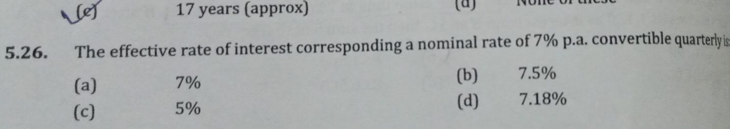 [e] 17 years (approx) (a) won
5.26. The effective rate of interest corresponding a nominal rate of 7% p.a. convertible quarterly is
(a) (b) 7.5%
7%
(c) 5% (d) 7.18%