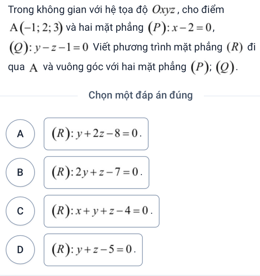 Trong không gian với hệ tọa độ Oxyz , cho điểm
A(-1;2;3) và hai mặt phẳng (P) :): x-2=0,
(Q):y-z-1=0 Viết phương trình mặt phẳng (R) đi
qua A và vuông góc với hai mặt phẳng (P); (Q).
Chọn một đáp án đúng
A (R): y+2z-8=0.
B (R): 2y+z-7=0.
C (R): x+y+z-4=0.
D (R) ):y+z-5=0.