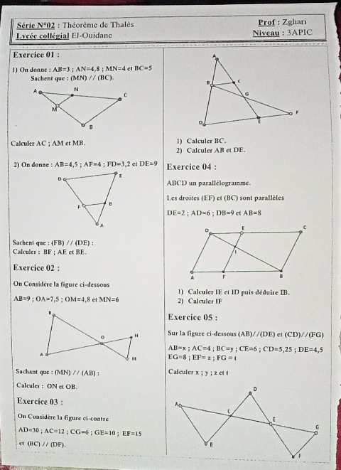 Série _ N°02 : Théorème de Thalès Prof : Zghari 
Lycée collégial El-Ouidane Niveau : 3APIC 
Exercice 01 : 
1) On donne : AB=3; AN=4,8; MN=4 et BC=5
Sachent que :(MN)parallel (BC). 
Calculer AC; AM et MB. 1) Calculer BC. 
2) Calculer ABetDE. 
2) On donne : AB=4,5; AF=4; FD=3,2 et DE=9 Exercice 04 :
ABCD un parallélogramme. 
Les droites (EF) et (BC) sont parallèles
DE=2; AD=6; DB=9 et AB=8
Sachent que : (FB)//(DE)
Calculer : BF; AEetBE. 
Exercice 02 : 
On Considère la figure ci-dessous 1) Calculer IE et ID puis déduire IB.
AB=9; OA=7,5; OM=4, 8etMN=6 2) Calculer IF 
Exercice 05 : 
Sur la figure ci-dessous (AB)//(DE) ct (CD)//(FG)
AB=x; AC=4; BC=y; CE=6; CD=5,25; DE=4,5
EG=8; EF=z; FG=t
Sachant que : (MN)//(AB) : Calculer x; y; zctt
Calculer : ON et OB. 
Exercice 03 : 
On Considère la figure ci-contre
AD=30; AC=12; CG=6; GE=10; EF=15
et(BC)//(DF).