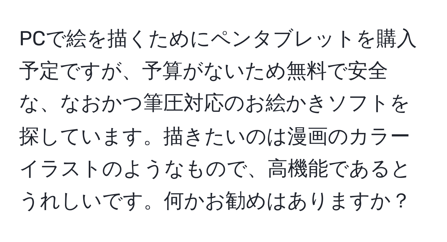 PCで絵を描くためにペンタブレットを購入予定ですが、予算がないため無料で安全な、なおかつ筆圧対応のお絵かきソフトを探しています。描きたいのは漫画のカラーイラストのようなもので、高機能であるとうれしいです。何かお勧めはありますか？