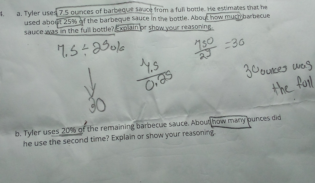 Tyler uses 7.5 ounces of barbeque sauce from a full bottle. He estimates that he 
used about 25% of the barbeque sauce in the bottle. About how much barbecue 
sauce was in the full bottle? Explain or show your reasoning. 
b. Tyler uses 20% of the remaining barbecue sauce. About how many punces did 
he use the second time? Explain or show your reasoning.