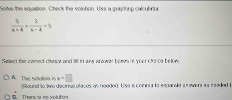 Solve the equation. Check the solution. Use a graphing calculator,
 5/x+4 + 3/x-4 =5
Select the correct choice and fill in any answer boxes in your choice below.
A. The solution is x=□. 
(Round to two decimal places as needed. Use a comma to separate answers as needed.)
B. There is no solution.