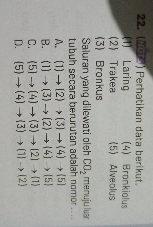 ( 9y ) Perhatikan data berikut.
(1) Laring (4) Bronkiolus
2 Trakea 5) Alveolus
(3) Bronkus
Saluran yang dilewati oleh CO_2 menuju luar
tubuh secara berurutan adalah nomor . ..
A. (1)to (2)to (3)to (4)to (5)
B. (1)to (3)to (2)to (4)to (5)
C. (5)to (4)to (3)to (2)to (1)
D. (5)to (4)to (3)to (1)to (2)