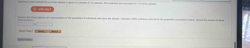 Suppose a new treatment for a certain disease is given to a sample of 190 patients. The treatment was successful for 170 of the patients. 
USE SALT 
Assume that these patients are representative of the population of individuals who have this disease. Calculate a 98% confidence interval for the proportion successfully treated. (Round the answers to three 
decimal places.) 
1 
Need Help? Reed . 
Nubral Arownr