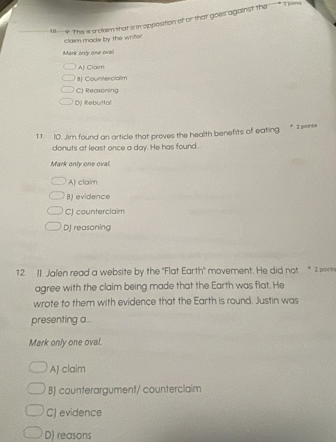 10 - 9. This is a claim that is in opposition of or that goes against the
2 poires
claim made by the writer
Mark only one oval.
A) Claim
B) Counterclaim
C) Reasoning
D) Rebuttal
11. 10. Jim found an article that proves the health benefits of eating * 2points
donuts at least once a day. He has found...
Mark only one oval.
A) claim
B) evidence
C) counterclaim
D) reasoning
12. 1I. Jalen read a website by the "Flat Earth" movement. He did not * 2 points
agree with the claim being made that the Earth was flat. He
wrote to them with evidence that the Earth is round. Justin was
presenting a...
Mark only one oval.
A) claim
B) counterargument/ counterclaim
C) evidence
D) reasons