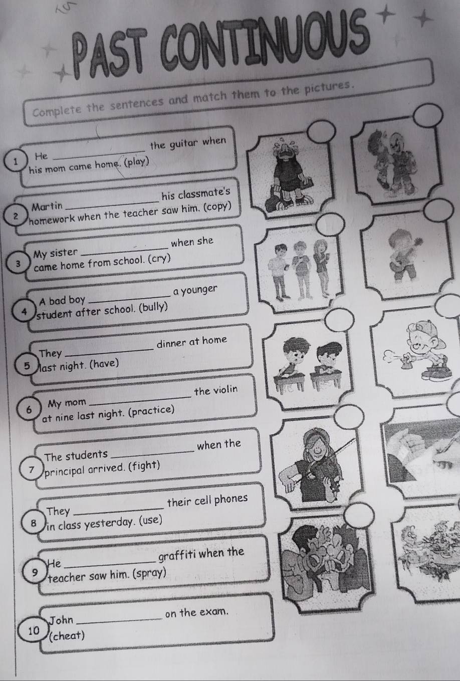 PAST CONTINUOUS 
Complete the sentences and match them to the pictures. 
the guitar when 
1 He 
_ 
his mom came home. (play) 
Martin _his classmate's 
2 homework when the teacher saw him. (copy) 
My sister _when she 
3 came home from school. (cry) 
A bad boy _a younger 
4 student after school. (bully) 
_ 
dinner at home 
They 
5 last night. (have) 
the violin 
6 ) My mom 
_ 
at nine last night. (practice) 
The students_ when the 
7 principal arrived. (fight) 
their cell phones 
They 
_ 
8 in class yesterday. (use) 
He_ graffiti when the 
9 teacher saw him. (spray) 
John _on the exam. 
10 (cheat)