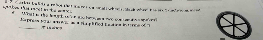 6-7. Carlos builds a robot that moves on small wheels. Each wheel has six 5-inch -long metal 
spokes that meet in the center. 
6. What is the length of an arc between two consecutive spokes? 
Express your answer as a simplified fraction in terms of π. 
_ π inches
-