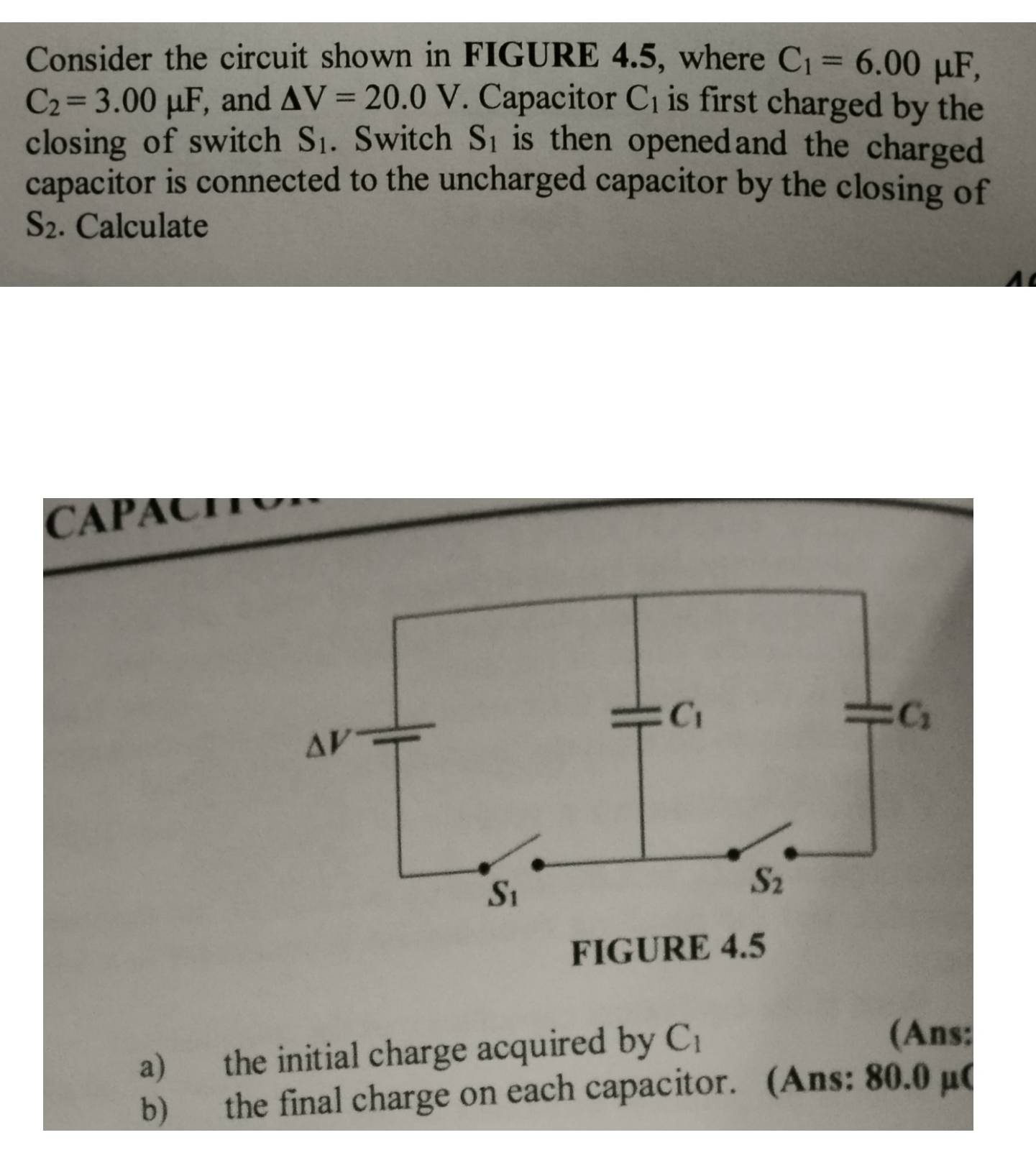 Consider the circuit shown in FIGURE 4.5, where C_1=6.00mu F,
C_2=3.00mu F , and △ V=20.0V. Capacitor C_1 is first charged by the 
closing of switch S_1. Switch S_1 is then openedand the charged .
capacitor is connected to the uncharged capacitor by the closing of
S_2. Calculate
CAPAOH
FIGURE 4.5
a) the initial charge acquired by C_1
(Ans:
b) the final charge on each capacitor. (Ans: 80.0 µ(