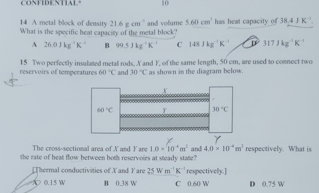 CONFIDENTIAL* 10
14 A metal block of density 21.6gcm^(-3) and volume 5.60cm^3 has heat capacity of 38.4JK^(-1). 
What is the specific heat capacity of the metal block?
A 26.0Jkg^(-1)K^(-1) B 99.5Jkg^(-1)K^(-1) C 148Jkg^(-1)K^(-1) D 317Jkg^(-1)K^(-1)
15 Two perfectly insulated metal rods, X and Y, of the same length, 50 cm, are used to connect two
reservoirs of temperatures 60°C and 30°C as shown in the diagram below.
X
60°C
Y
30°C
The cross-sectional area of X and Y are 1.0* 10^(-4)m^2 and 4.0* 10^(-4)m^2 respectively. What is
the rate of heat flow between both reservoirs at steady state?
[Thermal conductivities of X and Yare 25Wm^(-1)K^(-1) respectively.]
A 0.15 W B 0.38 W C 0.60 W D 0.75 W