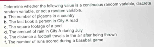 Determine whether the following value is a continuous random variable, discrete 
random variable, or not a random variable. 
a. The number of pigeons in a country 
b. The last book a person in City A read 
c. The square footage of a pool 
d. The amount of rain in City A during July 
e. The distance a football travels in the air after being thrown 
f. The number of runs scored during a baseball game