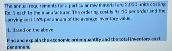 The annual requirements for a particular raw material are 2,000 units costing 
Re, 1 each to the manufacturer. The ordering cost is Rs. 10 per order and the 
carrying cost 16% per annum of the average inventory value. 
1. Based on the above 
Find and explain the economic order quantity and the total inventory cost 
per annum.