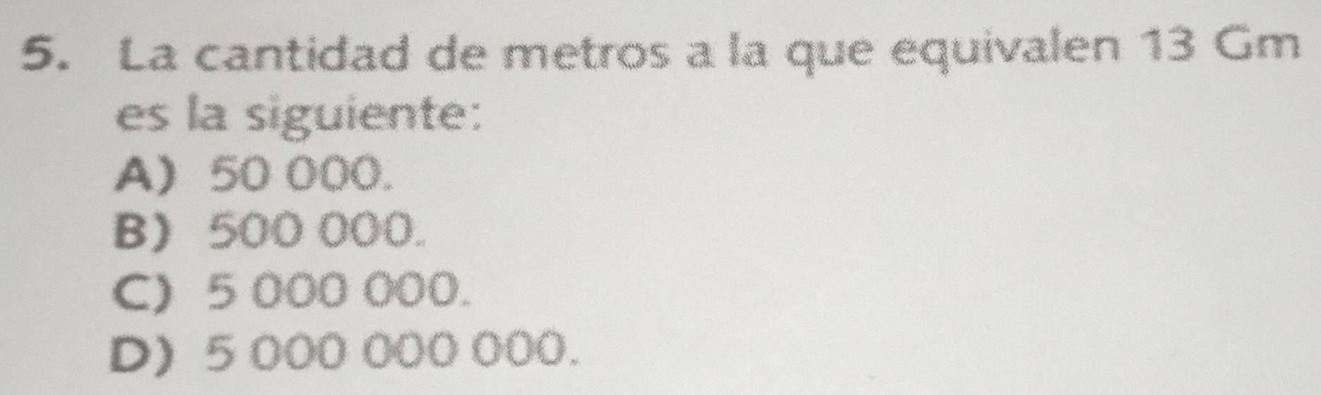 La cantidad de metros a la que equivalen 13 Gm
es la siguiente:
A) 50 000.
B 500 000.
C) 5 000 000.
D) 5 000 000 000.