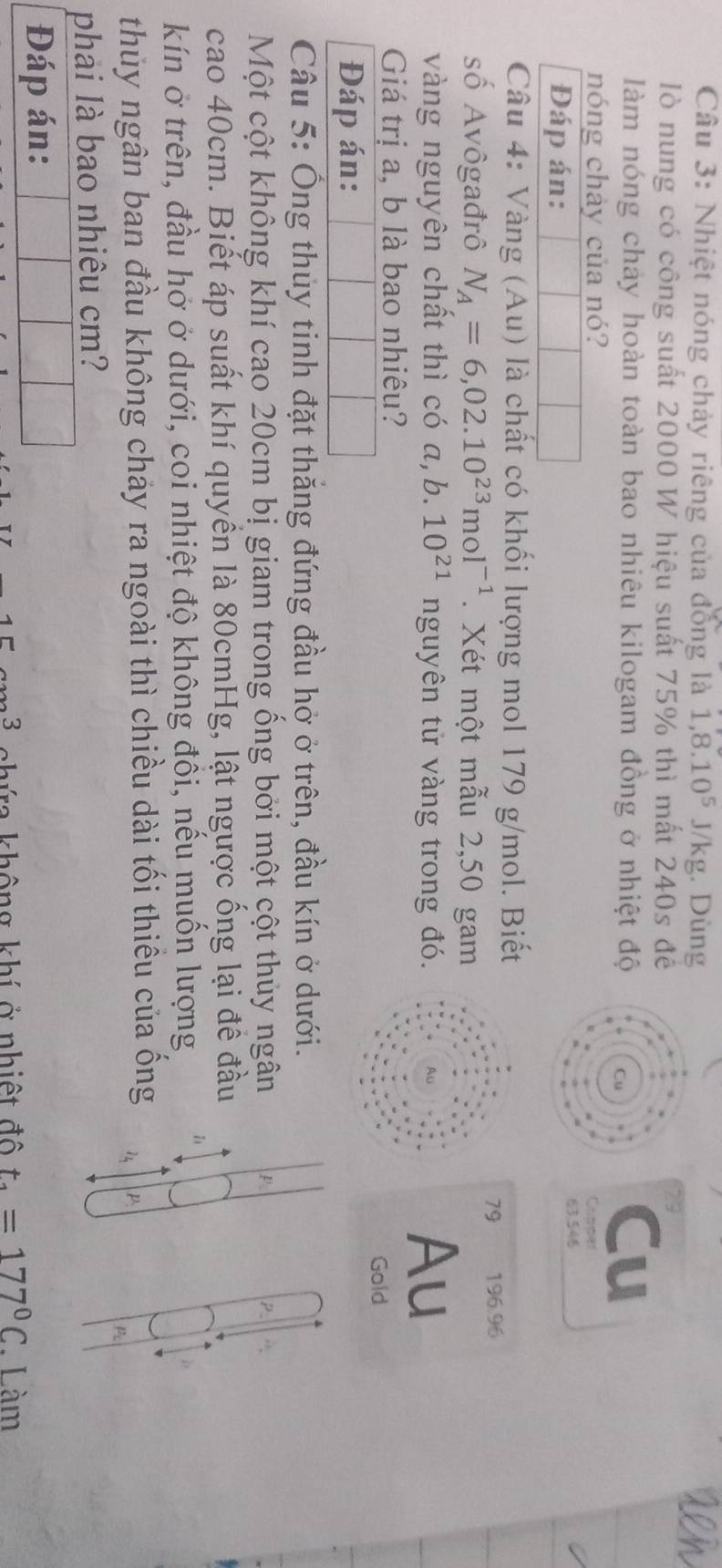 Nhiệt nóng chảy riêng của đồng là 1,8.10^5J/kg. Dùng 
lò nung có công suất 2000 W hiệu suất 75% thì mất 240s đề 
a 
làm nóng chảy hoàn toàn bao nhiêu kilogam đồng ở nhiệt độ 
Cu 
nóng chảy của nó? 
Copper 
Đáp án:
63,546
Câu 4: Vàng (Au) là chất có khối lượng mol 179 g/mol. Biết 
79 196.96
số Avôgađrô N_A=6,02.10^(23)mol^(-1). Xét một mẫu 2,50 gam 
vàng nguyên chất thì có a,b. 10^(21) nguyên tử vàng trong đó. 
Au 
Giá trị a, b là bao nhiêu? 
Gold 
Đáp án: 
Câu 5: Ông thủy tinh đặt thắng đứng đầu hở ở trên, đầu kín ở dưới. 
Một cột không khí cao 20cm bị giam trong ổng bởi một cột thủy ngân 
cao 40cm. Biết áp suất khí quyền là 80cmHg, lật ngược ống lại đề đầu 
kín ở trên, đầu hở ở dưới, coi nhiệt độ không đồi, nếu muốn lượng 
thủy ngân ban đầu không chảy ra ngoài thì chiều dài tối thiếu của ống 14 p 
P 
phai là bao nhiêu cm? 
Đáp án:
3 hứa không khí ở nhiệt đô t_4=177°C. Làm