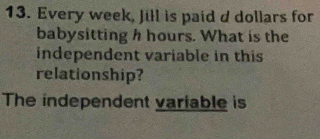 Every week, Jill is paid d dollars for 
babysitting h hours. What is the 
independent variable in this 
relationship? 
The independent variable is