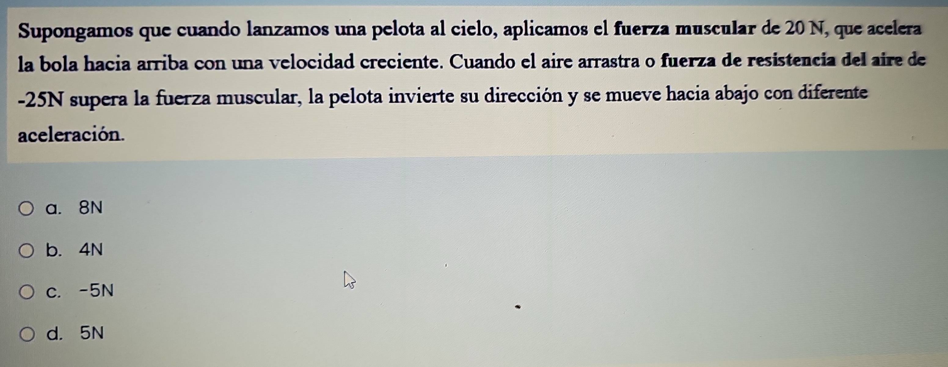 Supongamos que cuando lanzamos una pelota al cielo, aplicamos el fuerza muscular de 20 N, que acelera
la bola hacia arriba con una velocidad creciente. Cuando el aire arrastra o fuerza de resistencia del aire de
-25N supera la fuerza muscular, la pelota invierte su dirección y se mueve hacia abajo con diferente
aceleración.
a. 8N
b. 4N
c. -5N
d. 5N