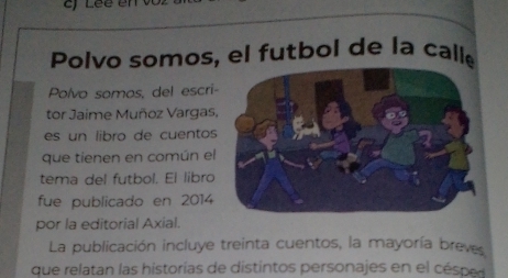 Polvo somos, el futbol de la callé 
Polvo somos, del escri- 
tor Jaime Muñoz Vargas. 
es un libro de cuentos 
que tienen en común el 
tema del futbol. El libro 
fue publicado en 2014 
por la editorial Axial. 
La publicación incluye treinta cuentos, la mayoría breves 
que relatan las historias de distintos personajes en el césped