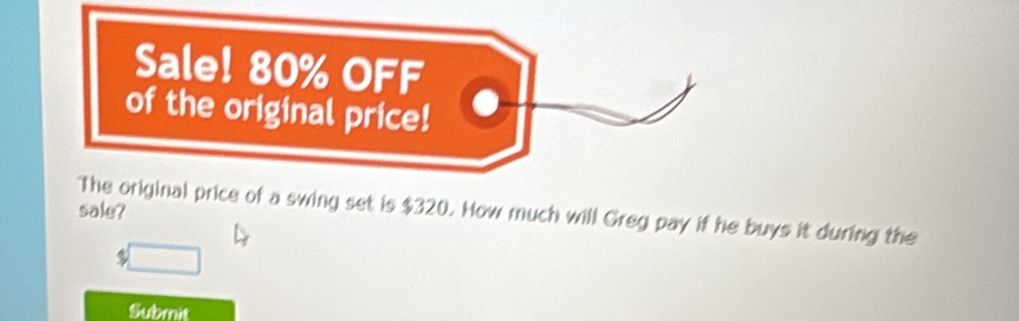 Sale! 80% OFF 
of the original price! 
sale? 
The original price of a swing set is $320. How much will Greg pay if he buys it during the 
□ 
Submit