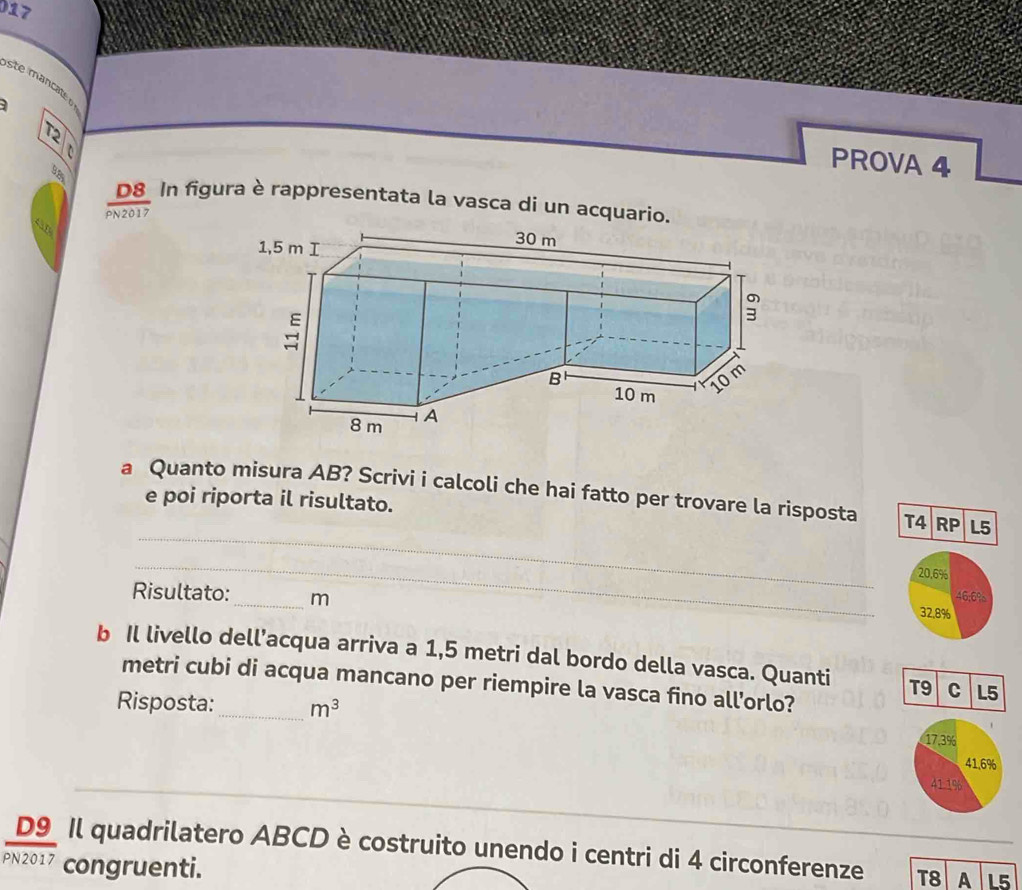 017 
ste mancate 
T2 
PROVA 4 
D8 In figura è rappresentata la vasca di un acquario. 
PN2017 
a Quanto misura AB? Scrivi i calcoli che hai fatto per trovare la risposta T4 RP L5 
e poi riporta il risultato. 
_ 
_
20.6%
Risultato: _ m
46; 6%
32.8%
b Il livello dell’acqua arriva a 1,5 metri dal bordo della vasca. Quanti T9 C L5
metri cubi di acqua mancano per riempire la vasca fino all'orlo? 
Risposta:_ m^3
17.3%
41.6%
41.1%
D9 Il quadrilatero ABCD è costruito unendo i centri di 4 circonferenze T8 A L5
PN2017 congruenti.