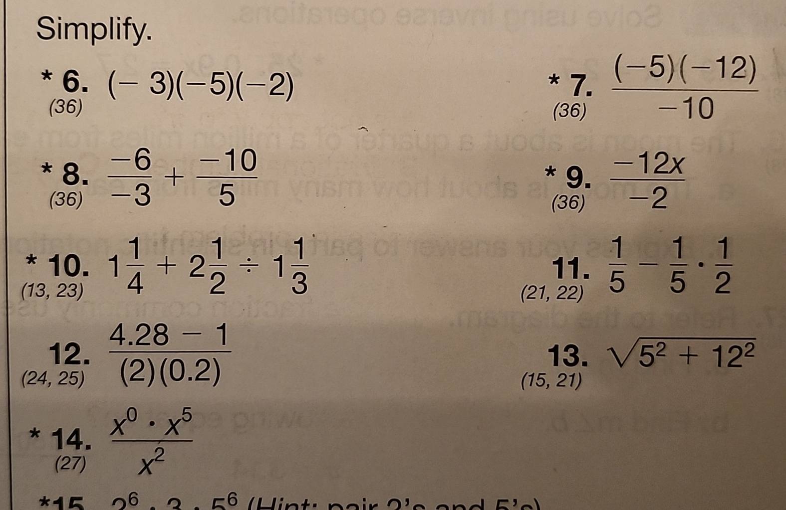 Simplify. 
* 6. (-3)(-5)(-2) * 7.  ((-5)(-12))/-10 
(36) (36) 
* 8.  (-6)/-3 + (-10)/5  * 9.  (-12x)/-2 
(36) (36) 
* 10. 11.  1/5 - 1/5 ·  1/2 
(13,23) 1 1/4 +2 1/2 / 1 1/3 
(21,22)
12. 13. sqrt(5^2+12^2)
(24,25)  (4.28-1)/(2)(0.2) 
(15,21)
* 14.  x^0· x^5/x^2 
(27) 
*15 26. 2 _56 H in ti n