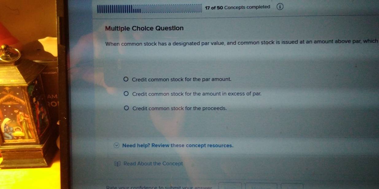 of 50 Concepts completed
Multiple Choice Question
When common stock has a designated par value, and common stock is issued at an amount above par, which
Credit common stock for the par amount.
Credit common stock for the amount in excess of par.
Credit common stock for the proceeds.
Need help? Review these concept resources.
Read About the Concept