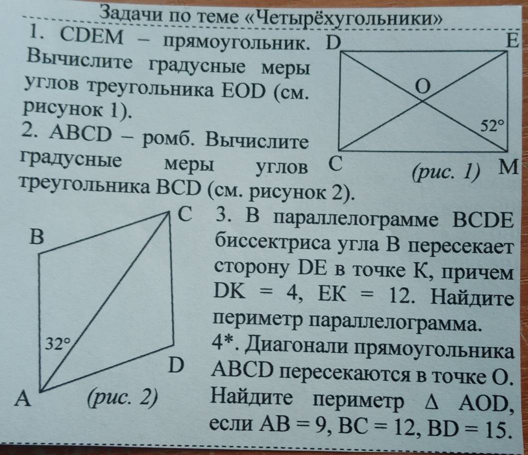 Βалачи πо τеме «Чеτырёхугοльники»
1. CDEМ - прямоугольник. D
Βычислите гралусные меры
углов треугольника ΕOD (см.
рисунок 1).
2. ABCD - ромб. Вычислите
градусные мерыi yrJOB
треугольника ВCD (см. рисунок 2).
3. В параллелограмме BCDE
биссектриса угла В пересекает
сторону DΕ в точке Κ, причем
DK=4,EK=12. Найдите
Πериметр параллелограмма.
4^*. Диагонали πрямοугольника
D ABCD пересекаются в точке О.
Найдите периметр △ AOD,
еCлИ AB=9,BC=12,BD=15.