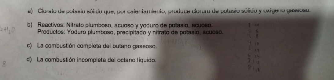 Clorato de potasio sólido que, por calentamiento, produce cloruro de potasio sólido y oxígeno gaseoso. 
b) Reactivos: Nitrato plumboso, acuoso y yoduro de potasio, acuoso. 14 
Productos: Yoduro plumboso, precipitado y nitrato de potasio, acuoso. 2 6
8 
c) La combustión completa del butano gaseoso. 
6 19
d) La combustión incompleta del octano líquido. Fin