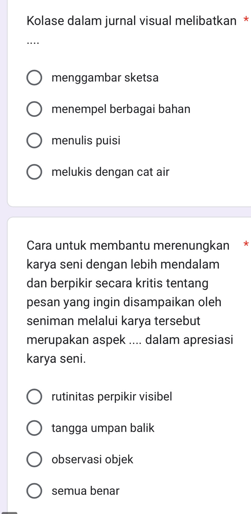 Kolase dalam jurnal visual melibatkan *
…
menggambar sketsa
menempel berbagai bahan
menulis puisi
melukis dengan cat air
Cara untuk membantu merenungkan *
karya seni dengan lebih mendalam
dan berpikir secara kritis tentang
pesan yang ingin disampaikan oleh
seniman melalui karya tersebut
merupakan aspek .... dalam apresiasi
karya seni.
rutinitas perpikir visibel
tangga umpan balik
observasi objek
semua benar