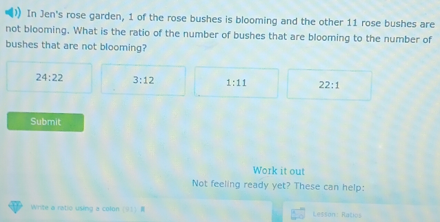 In Jen's rose garden, 1 of the rose bushes is blooming and the other 11 rose bushes are
not blooming. What is the ratio of the number of bushes that are blooming to the number of
bushes that are not blooming?
24:22 3:12
1:11
22:1
Submit
Work it out
Not feeling ready yet? These can help:
Write a ratio using a colon (91) Lesson: Ratios