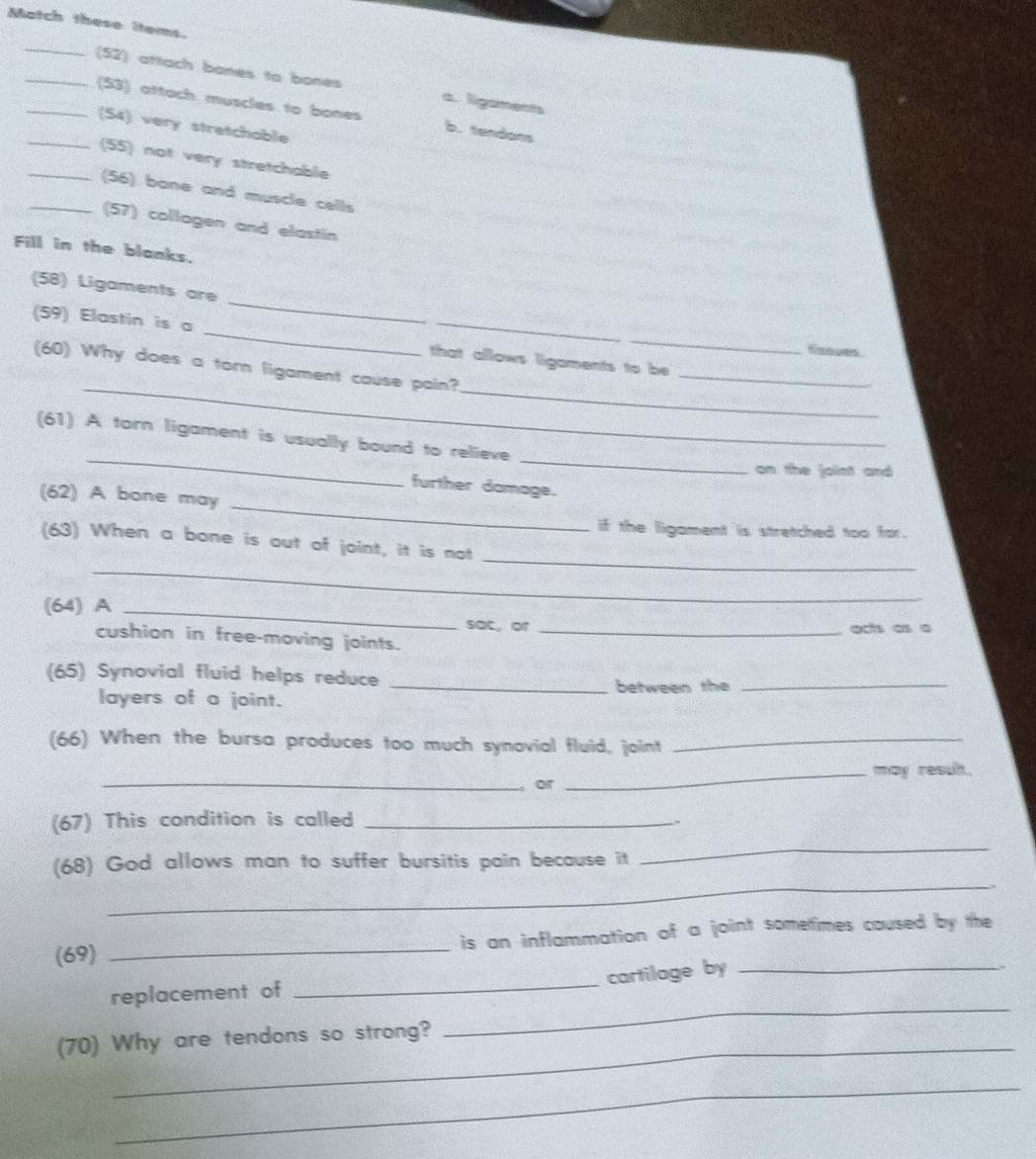 Match these items.
_
__(52) attach bones to bones a. ligaments
(53) attach muscles to bones b. tandons
_(54) very stretchable
_(55) not very stretchable
_(56) bane and muscle cells
(57) collagen and elastin
Fill in the blanks.
_
(58) Ligaments are
(59) Elastin is a _that allows ligaments to be
H 
_
_
_
(60) Why does a torn ligament cause pain?
_
_
(61) A torn ligament is usually bound to relieve
on the joint and
_
further damage.
(62) A bone may
if the ligament is stretched too for.
_
_
(63) When a bone is out of joint, it is not
(64) A _sac, or_
ats as a
cushion in free-moving joints.
(65) Synovial fluid helps reduce
_between the_
layers of a joint.
(66) When the bursa produces too much synovial fluid, joint_
_may result.
_， or
(67) This condition is called_
_
(68) God allows man to suffer bursitis pain because it
_
(69) _is an inflammation of a joint sometimes caused by the 
cartilage by
_
replacement of
_
_
(70) Why are tendons so strong?
_