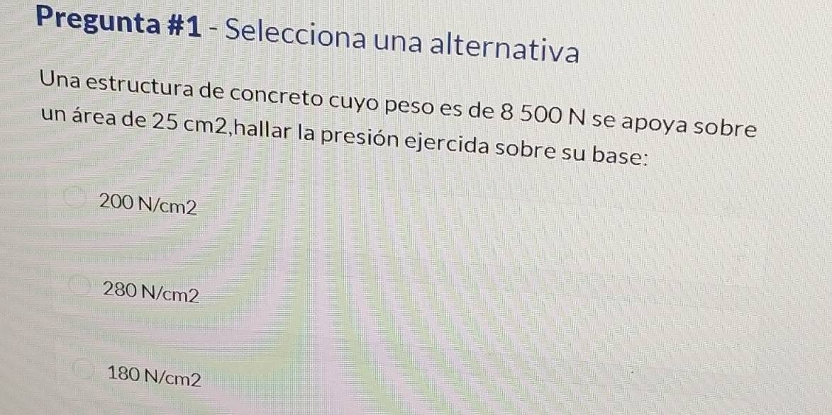 Pregunta #1 - Selecciona una alternativa
Una estructura de concreto cuyo peso es de 8 500 N se apoya sobre
un área de 25 cm2,hallar la presión ejercida sobre su base:
200 N/cm2
280 N/cm2
180 N/cm2