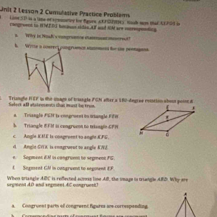 Lesson 2 Cumulative Practice Problems
Line SD is a line of synumetry for figure AXPDENMS. Roab mys that AXPDS i
congruent to HMEDS because sides AX and NM are vorresponding
a Why is Nuah's congruence statement incorrect?
b. Write a correct congruence statement for the pentagons.
Triangle HEF is the image of triangle FGH after a 180-degree retation about point B
Select all statements that must be true.
a. Triangle FGH is congruent to triangle FEH
b. Triangle BFH is congruent to triangle GFH
c. Angle KHE ls congruent to angle KFG.
d. Angle GHK is congruent to angle KHE
e. Segment EH is congruent to segment FG.
f Segment GH is congruent to segment overline EF. 
When triangle ABC is reflected across line AB, the image is triangle ABD. Why are
segment AD and segment AC congruent?
A
a. Congruent parts of congruent figures are corresponding
Corresnonding parts of concruent fgures are con en