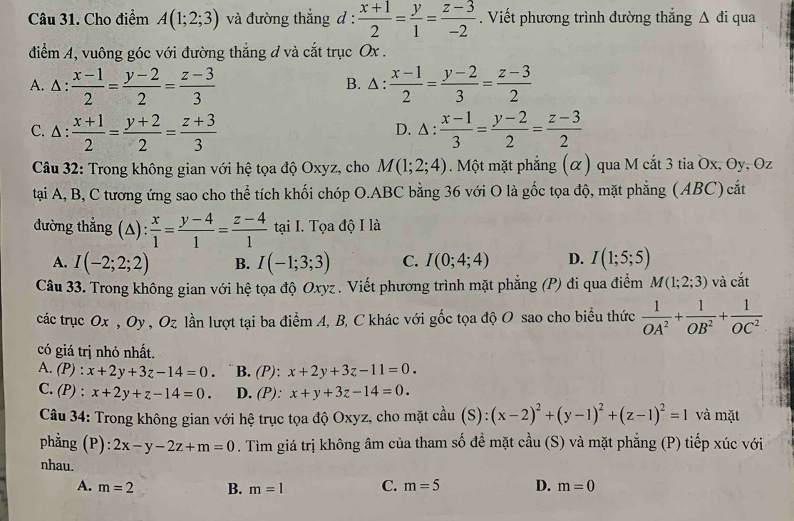 Cho điểm A(1;2;3) và đường thắng d :  (x+1)/2 = y/1 = (z-3)/-2 . Viết phương trình đường thắng △ di qua
điểm A, vuông góc với đường thẳng đ và cắt trục Ox .
A.Δ :  (x-1)/2 = (y-2)/2 = (z-3)/3  B. Δ :  (x-1)/2 = (y-2)/3 = (z-3)/2 
C. △ :  (x+1)/2 = (y+2)/2 = (z+3)/3  △ : (x-1)/3 = (y-2)/2 = (z-3)/2 
D.
Câu 32: Trong không gian với hệ tọa độ Oxyz, cho M(1;2;4). Một mặt phẳng (α) qua M cắt 3 tia Ox, Oy, Oz
tại A, B, C tương ứng sao cho thể tích khối chóp O.ABC bằng 36 với O là gốc tọa độ, mặt phẳng (ABC) cắt
đường thắng (Δ):  x/1 = (y-4)/1 = (z-4)/1  t_2 ại I. Tọa độ I là
A. I(-2;2;2) I(-1;3;3) C. I(0;4;4) D. I(1;5;5)
B.
Câu 33. Trong không gian với hệ tọa độ Oxyz . Viết phương trình mặt phẳng (P) đi qua điểm M(1;2;3) và cắt
các trục Ox , Oy , Oz lần lượt tại ba điểm A, B, C khác với gốc tọa độ O sao cho biểu thức  1/OA^2 + 1/OB^2 + 1/OC^2 
có giá trị nhỏ nhất.
A. (P : x+2y+3z-14=0. B. (P): x+2y+3z-11=0.
C. P : x+2y+z-14=0. D. (P): x+y+3z-14=0.
Câu 34: Trong không gian với hệ trục tọa độ Oxyz, cho mặt cầu (S): (x-2)^2+(y-1)^2+(z-1)^2=1 và mặt
phẳng (P): 2x-y-2z+m=0. Tìm giá trị không âm của tham số để mặt cầu (S) và mặt phẳng (P) tiếp xúc với
nhau. D. m=0
A. m=2 B. m=1
C. m=5