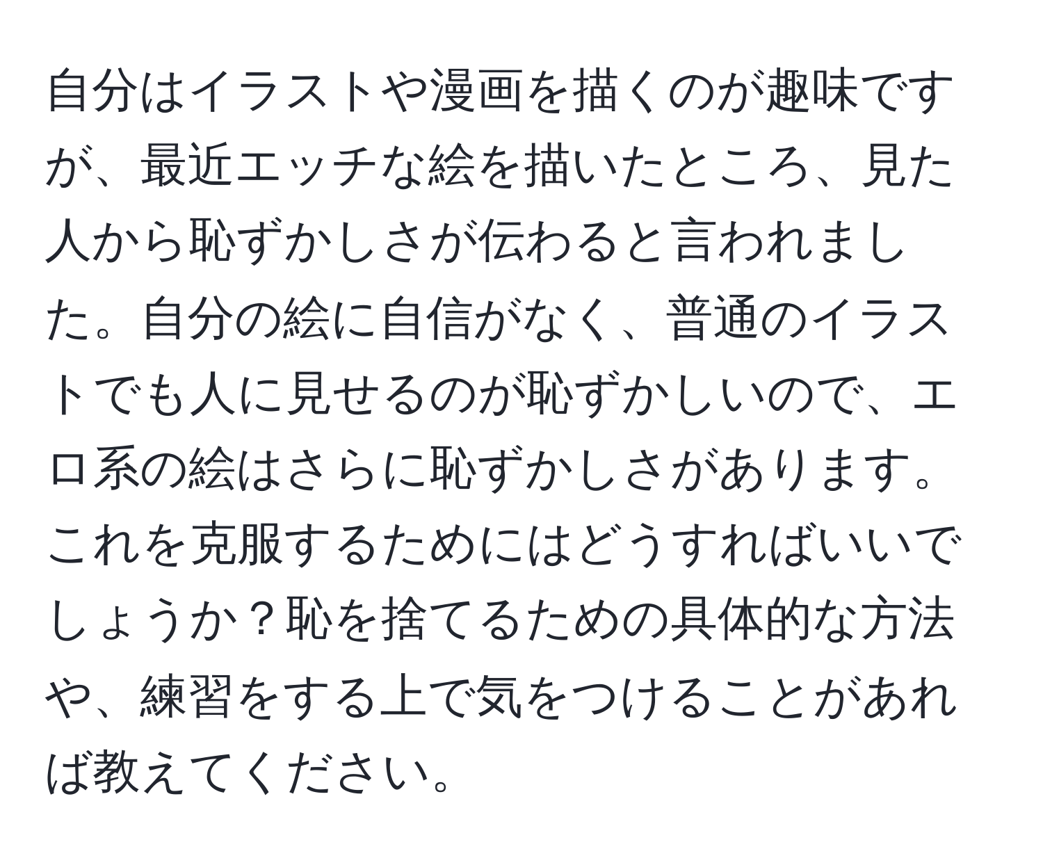 自分はイラストや漫画を描くのが趣味ですが、最近エッチな絵を描いたところ、見た人から恥ずかしさが伝わると言われました。自分の絵に自信がなく、普通のイラストでも人に見せるのが恥ずかしいので、エロ系の絵はさらに恥ずかしさがあります。これを克服するためにはどうすればいいでしょうか？恥を捨てるための具体的な方法や、練習をする上で気をつけることがあれば教えてください。