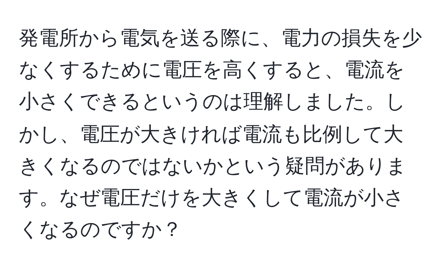 発電所から電気を送る際に、電力の損失を少なくするために電圧を高くすると、電流を小さくできるというのは理解しました。しかし、電圧が大きければ電流も比例して大きくなるのではないかという疑問があります。なぜ電圧だけを大きくして電流が小さくなるのですか？