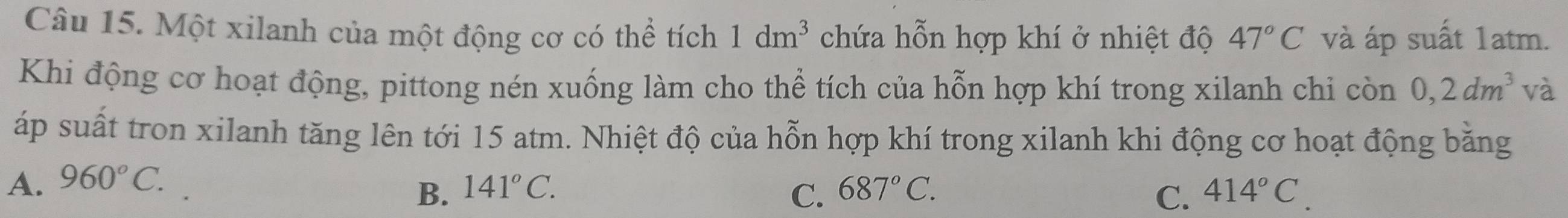 Một xilanh của một động cơ có thể tích 1dm^3 chứa hỗn hợp khí ở nhiệt độ 47°C và áp suất 1atm.
Khi động cơ hoạt động, pittong nén xuống làm cho thể tích của hỗn hợp khí trong xilanh chi còn 0,2dm^3 và
áp suất tron xilanh tăng lên tới 15 atm. Nhiệt độ của hỗn hợp khí trong xilanh khi động cơ hoạt động bằng
A. 960°C.
B. 141°C. 687°C. C. 414°C. 
C.