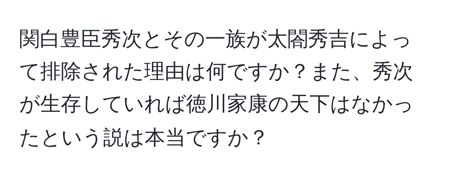 関白豊臣秀次とその一族が太閤秀吉によって排除された理由は何ですか？また、秀次が生存していれば徳川家康の天下はなかったという説は本当ですか？