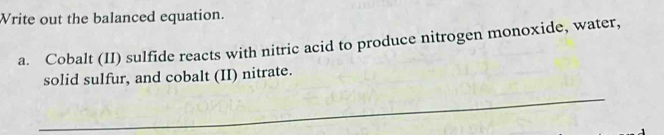 Write out the balanced equation. 
a. Cobalt (II) sulfide reacts with nitric acid to produce nitrogen monoxide, water, 
solid sulfur, and cobalt (II) nitrate. 
_