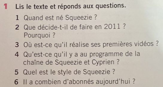 1Lis le texte et réponds aux questions. 
1 Quand est né Squeezie ? 
2 Que décide-t-il de faire en 2011 ? 
Pourquoi ? 
3 Où est-ce qu'il réalise ses premières vidéos ? 
4 Qu'est-ce qu'il y a au programme de la 
chaîne de Squeezie et Cyprien ? 
5 Quel est le style de Squeezie ? 
6 Il a combien d'abonnés aujourd'hui ?