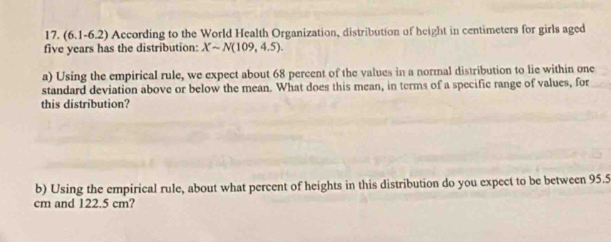 (6.1-6.2) 0 According to the World Health Organization, distribution of height in centimeters for girls aged
five years has the distribution: Xsim N(109,4.5). 
a) Using the empirical rule, we expect about 68 percent of the values in a normal distribution to lie within one 
standard deviation above or below the mean. What does this mean, in terms of a specific range of values, for 
this distribution? 
b) Using the empirical rule, about what percent of heights in this distribution do you expect to be between 95.5
cm and 122.5 cm?