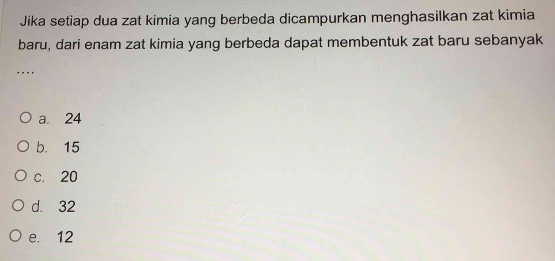 Jika setiap dua zat kimia yang berbeda dicampurkan menghasilkan zat kimia
baru, dari enam zat kimia yang berbeda dapat membentuk zat baru sebanyak
..
a. 24
b. 15
c. 20
d. 32
e. 12