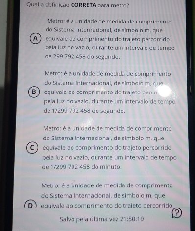 Qual a definição CORRETA para metro?
Metro: é a unidade de medida de comprimento
do Sistema Internacional, de símbolo m, que
A equivale ao comprimento do trajeto percorrido
pela luz no vazio, durante um intervalo de tempo
de 299 792 458 do segundo.
Metro: é a unidade de medida de comprimento
do Sistema Internacional, de símbolo m, que
B  equivale ao comprimento do trajeto perco
pela luz no vazio, durante um intervalo de tempo
de 1/299 792 458 do segundo.
Metro: é a unidade de medida de comprimento
do Sistema Internacional, de símbolo m, que
C ) equivale ao comprimento do trajeto percorrido
pela luz no vazio, durante um intervalo de tempo
de 1/299 792 458 do minuto
Metro: é a unidade de medida de comprimento
do Sistema Internacional, de símbolo m, que
D  equivale ao comprimento do traieto percorrido
Salvo pela última vez 21:50:19