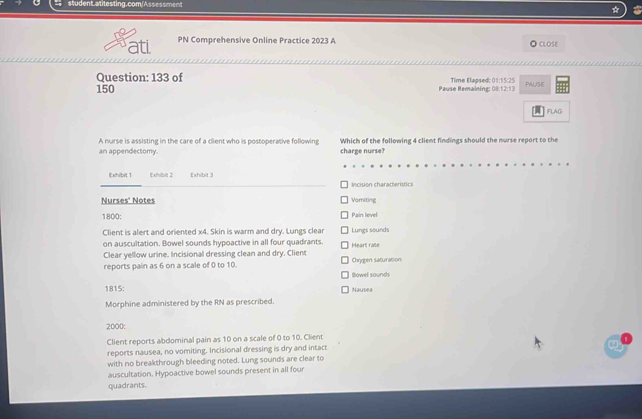 ati PN Comprehensive Online Practice 2023 A CLOSE 
Question: 133 of Time Elapsed: 01:15:25 
150 Pause Remaining: 08:12:13 PAUSE 
FLAG 
A nurse is assisting in the care of a client who is postoperative following Which of the following 4 client findings should the nurse report to the 
an appendectomy. charge nurse? 
Exhibit 1 Exhibit 2 Exhibit 3
Incision characteristics 
Nurses' Notes Vomiting 
1800: Pain level 
Client is alert and oriented x4. Skin is warm and dry. Lungs clear Lungs sounds 
on auscultation. Bowel sounds hypoactive in all four quadrants. Heart rate 
Clear yellow urine. Incisional dressing clean and dry. Client 
reports pain as 6 on a scale of 0 to 10. Oxygen saturation 
Bowel sounds 
1815: Nausea 
Morphine administered by the RN as prescribed. 
2000: 
Client reports abdominal pain as 10 on a scale of 0 to 10. Client 
reports nausea, no vomiting. Incisional dressing is dry and intact 
Q 
with no breakthrough bleeding noted. Lung sounds are clear to 
auscultation. Hypoactive bowel sounds present in all four 
quadrants.