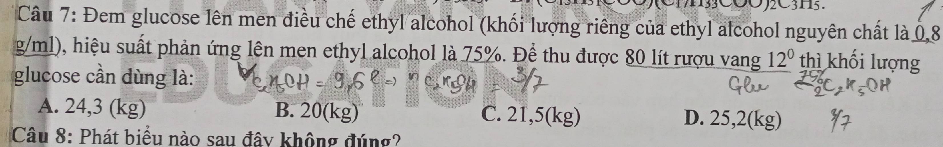 N3COOC3115.
Câu 7: Đem glucose lên men điều chế ethyl alcohol (khối lượng riêng của ethyl alcohol nguyên chất là 0,8
g/ml), hiệu suất phản ứng lên men ethyl alcohol là 75%. Để thu được 80 lít rượu vang 12^0 thì khối lượng
glucose cần dùng là:
A. 24,3 (kg) B. 20(kg) C. 21,5(kg) D. 25,2(kg)
Câu 8: Phát biểu nào sau đây không đúng?