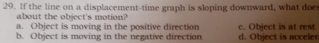 If the line on a displacement-time graph is sloping downward, what does
about the object's motion?
a. Object is moving in the positive direction c. Object is at rest
b. Object is moving in the negative direction d. Object is accelen