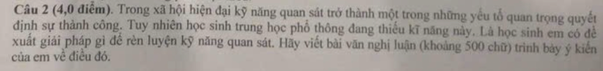 (4,0 điểm). Trong xã hội hiện đại kỹ năng quan sát trở thành một trong những yếu tổ quan trọng quyết 
dịnh sự thành công. Tuy nhiên học sinh trung học phổ thông đang thiếu kĩ năng này. Là học sinh em có đề 
xuất giải pháp gì để rèn luyện kỹ năng quan sát. Hãy viết bài văn nghị luận (khoảng 500 chữ) trình bảy ý kiến 
của em về điều đó.