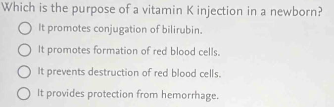 Which is the purpose of a vitamin K injection in a newborn?
It promotes conjugation of bilirubin.
It promotes formation of red blood cells.
It prevents destruction of red blood cells.
It provides protection from hemorrhage.