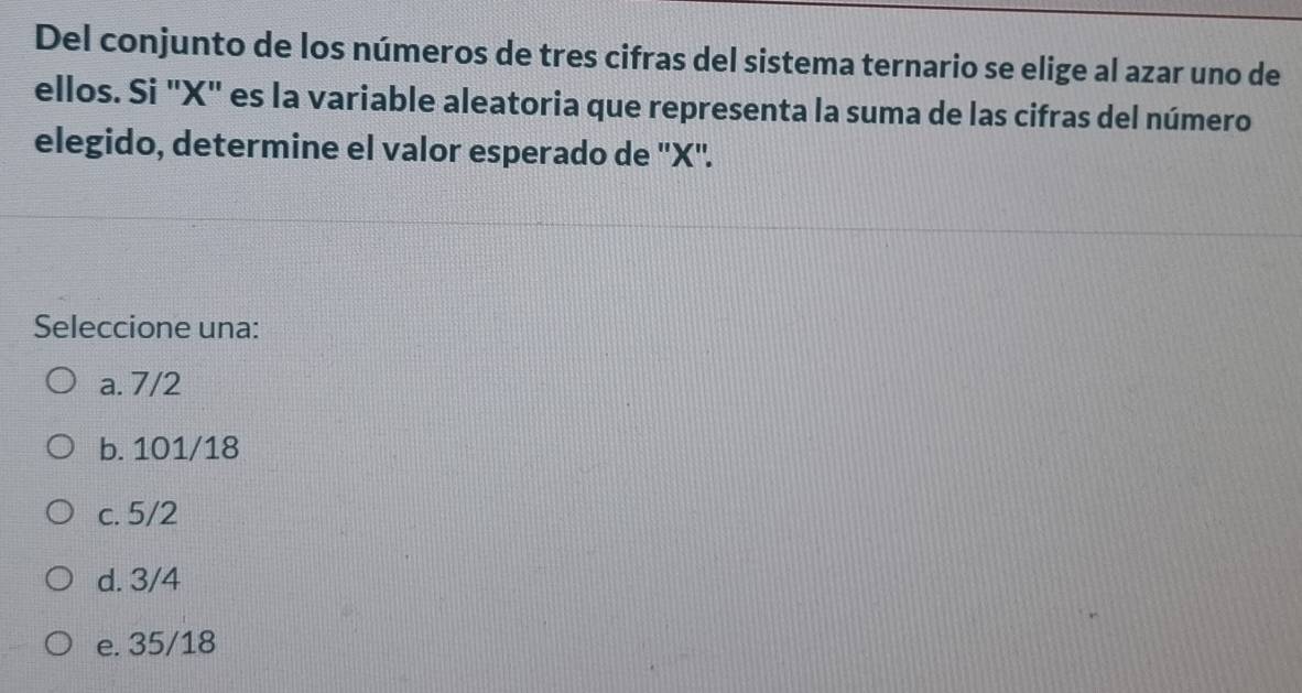 Del conjunto de los números de tres cifras del sistema ternario se elige al azar uno de
ellos. Si ' X ' es la variable aleatoria que representa la suma de las cifras del número
elegido, determine el valor esperado de '' X ''.
Seleccione una:
a. 7/2
b. 101/18
c. 5/2
d. 3/4
e. 35/18